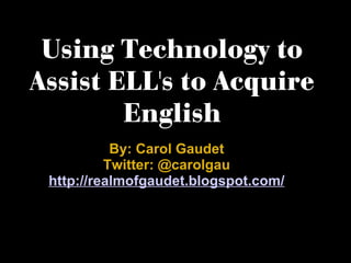 Using Technology to Assist ELL's to Acquire English By: Carol Gaudet Twitter: @carolgau http://realmofgaudet.blogspot.com/ 