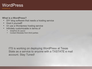 WordPress
wordpress.org




What is a WordPress?
• DIY blog software that needs a hosting service
• Host it yourself!
• Or use a Wordpress hosting service
• Infinitely customizable in terms of
       •    Graphics & Layout
       •    Content Modules from third parties




           ITS is working on deploying WordPress at Texas
           State as a service to anyone with a TXSTATE e mail
           account. Stay Tuned!
 