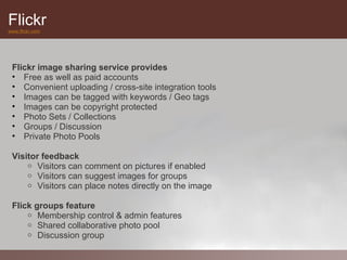 Flickr
www.flickr.com




 Flickr image sharing service provides
 • Free as well as paid accounts
 • Convenient uploading / cross-site integration tools
 • Images can be tagged with keywords / Geo tags
 • Images can be copyright protected
 • Photo Sets / Collections
 • Groups / Discussion
 • Private Photo Pools

 Visitor feedback
     o Visitors can comment on pictures if enabled
     o Visitors can suggest images for groups
     o Visitors can place notes directly on the image


 Flick groups feature
     o Membership control & admin features
     o Shared collaborative photo pool
     o Discussion group
 