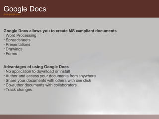 Google Docs
docs.google.com




Google Docs allows you to create MS compliant documents
• Word Processing
• Spreadsheets
• Presentations
• Drawings
• Forms



Advantages of using Google Docs
• No application to download or install
• Author and access your documents from anywhere
• Share your documents with others with one click
• Co-author documents with collaborators
• Track changes
 