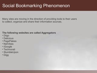 Social Bookmarking Phenomenon

Many sites are moving in the direction of providing tools to their users
to collect, organize and share their information sources.



The following websites are called Aggregators
• Diigo
• Delicious
• PageFlakes
• NetVibes
• iGoogle
• Technorati
• StumbleUpon
• Digg
 