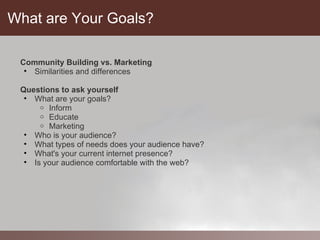 What are Your Goals?

 Community Building vs. Marketing
  • Similarities and differences

 Questions to ask yourself
  • What are your goals?
      o Inform
      o Educate
      o Marketing
  • Who is your audience?
  • What types of needs does your audience have?
  • What's your current internet presence?
  • Is your audience comfortable with the web?
 