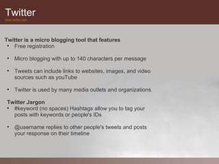 Twitter
www.twitter.com




Twitter is a micro blogging tool that features
 • Free registration

 • Micro blogging with up to 140 characters per message

 • Tweets can include links to websites, images, and video
   sources such as youTube

 • Twitter is used by many media outlets and organizations

 Twitter Jargon
 • #keyword (no spaces) Hashtags allow you to tag your
   posts with keywords or people's IDs

 • @username replies to other people's tweets and posts
   your response on their timeline
 