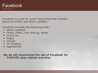 Facebook
www.facebook.com




Facebook is a site for social networking that includes
personal profiles and status updates.

Facebook provides the following tools:
 • Status updates
 • Photo, Video, Link sharing, Notes
 • Check ins
 • Pages
 • Groups
 • IM chatting
 • Applications


 We do not recommend the use of Facebook for
  TXSTATE class related activities.
 