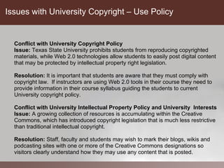 Issues with University Copyright – Use Policy


  Conflict with University Copyright Policy
  Issue: Texas State University prohibits students from reproducing copyrighted
  materials, while Web 2.0 technologies allow students to easily post digital content
  that may be protected by intellectual property right legislation.

  Resolution: It is important that students are aware that they must comply with
  copyright law. If instructors are using Web 2.0 tools in their course they need to
  provide information in their course syllabus guiding the students to current
  University copyright policy.

  Conflict with University Intellectual Property Policy and University Interests
  Issue: A growing collection of resources is accumulating within the Creative
  Commons, which has introduced copyright legislation that is much less restrictive
  than traditional intellectual copyright.

  Resolution: Staff, faculty and students may wish to mark their blogs, wikis and
  podcasting sites with one or more of the Creative Commons designations so
  visitors clearly understand how they may use any content that is posted.
 