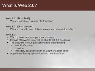 What is Web 2.0?

 Web 1.0 (1991 - 2003)
 • We are merely consumers of information

 Web 2.0 (2003 - present)
 • We are now able to contribute, create, and share information

 Web 3.0
 • Web browser acts as a personal assistant
 • Instead of keywords you will be able to ask full questions
 • The answers to your questions will be filtered based
    • Your Preferences
    • Location
    • Transitory conditions such as weather and/or traffic
 • Augmented Reality applications and user interfaces
 