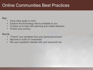 Online Communities Best Practices

Dos
      •   Have clear goals in mind
      •   Explore the technology that is available to you
      •   Contact us to help with planning and media selection
      •   Protect your privacy

Don’ts
   • “Friend” your students from your personal account
   • Become a victim of “overshare”
   • Mix your academic identity with your personal one
 