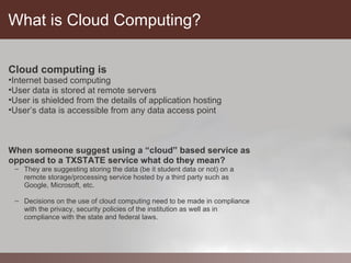 What is Cloud Computing?

Cloud computing is
•Internet based computing
•User data is stored at remote servers
•User is shielded from the details of application hosting
•User’s data is accessible from any data access point



When someone suggest using a “cloud” based service as
opposed to a TXSTATE service what do they mean?
 – They are suggesting storing the data (be it student data or not) on a
   remote storage/processing service hosted by a third party such as
   Google, Microsoft, etc.

 – Decisions on the use of cloud computing need to be made in compliance
   with the privacy, security policies of the institution as well as in
   compliance with the state and federal laws.
 