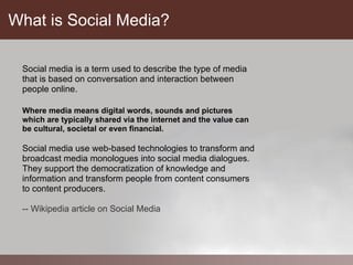 What is Social Media?

 Social media is a term used to describe the type of media
 that is based on conversation and interaction between
 people online.

 Where media means digital words, sounds and pictures
 which are typically shared via the internet and the value can
 be cultural, societal or even financial.

 Social media use web-based technologies to transform and
 broadcast media monologues into social media dialogues.
 They support the democratization of knowledge and
 information and transform people from content consumers
 to content producers.

 -- Wikipedia article on Social Media
 