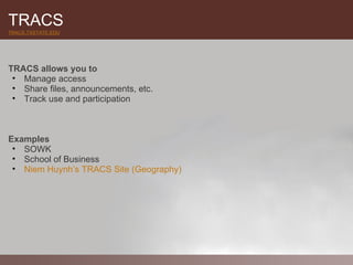 TRACS
TRACS.TXSTATE.EDU




TRACS allows you to
 • Manage access
 • Share files, announcements, etc.
 • Track use and participation



Examples
 • SOWK
 • School of Business
 • Niem Huynh’s TRACS Site (Geography)
 