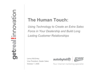 The Human Touch:
Using Technology to Create an Extra Sales
Force in Your Dealership and Build Long
Lasting Customer Relationships




Lenny McGinley
Vice President, Dealer Sales
October 7, 2008
 