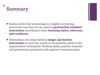 Summary Studies show that technology is a highly motivating, interactive tool that can be used to  personalize students’ instruction  according to their  learning styles, interests, and readiness. Technology can help teachers  shape and deliver instruction  to meet the needs of all students, assist in the improvement of students’ thinking skills, provide research and presentation products and improve communication. 