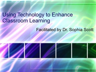 Using Technology to Enhance Classroom Learning Facilitated by Dr. Sophia Scott 