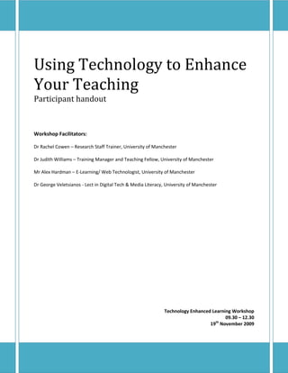 Using Technology to Enhance
Your Teaching
Participant handout



Workshop Facilitators:

Dr Rachel Cowen – Research Staff Trainer, University of Manchester

Dr Judith Williams – Training Manager and Teaching Fellow, University of Manchester

Mr Alex Hardman – E-Learning/ Web Technologist, University of Manchester

Dr George Veletsianos - Lect in Digital Tech & Media Literacy, University of Manchester




                                                              Technology Enhanced Learning Workshop
                                                                                        09.30 – 12.30
                                                                                 19th November 2009
 