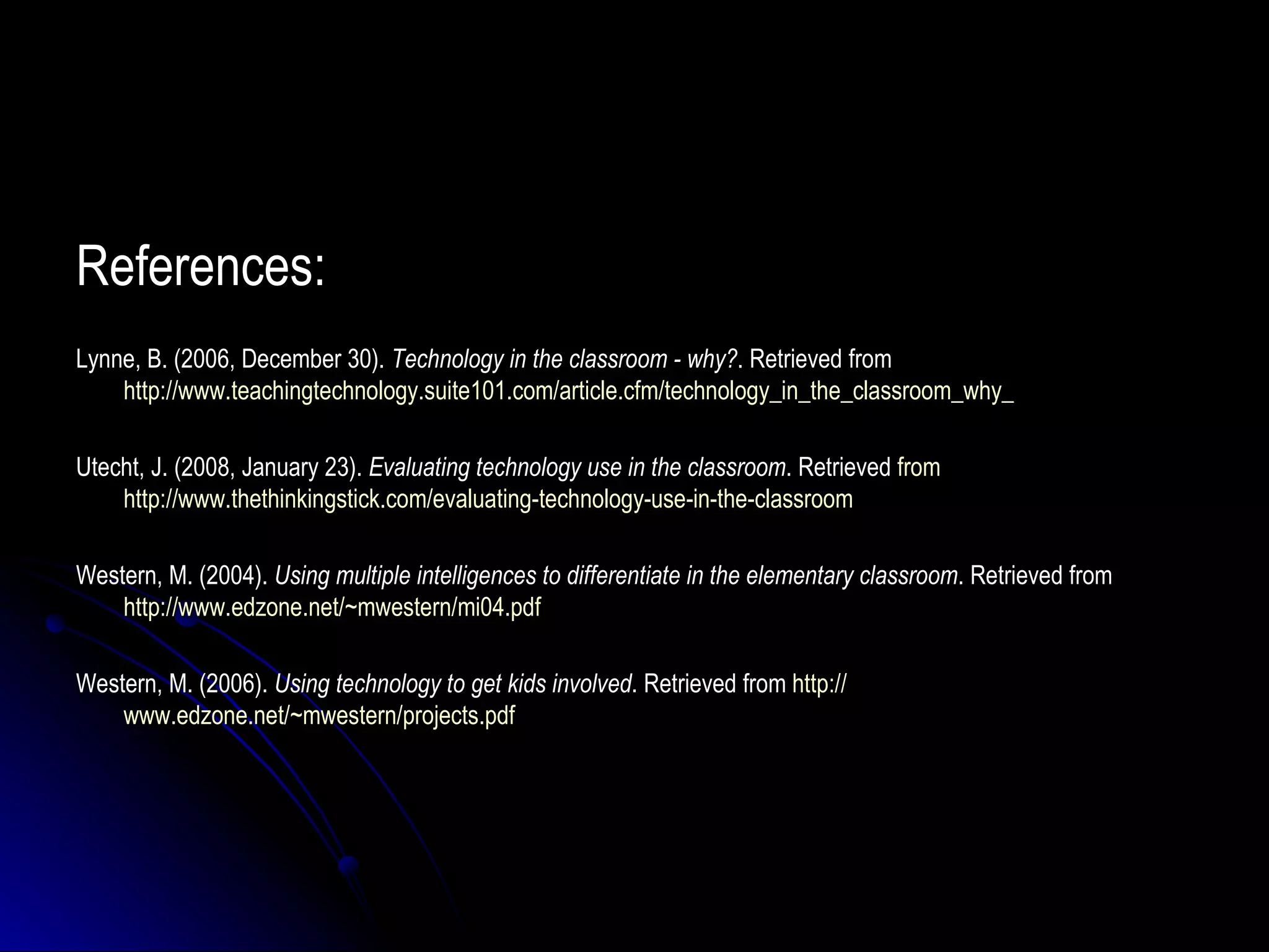 References: Lynne, B. (2006, December 30).  Technology in the classroom - why? . Retrieved from  http://www.teachingtechnology.suite101.com/article.cfm/technology_in_the_classroom_why_ Utecht, J. (2008, January 23).  Evaluating technology use in the classroom . Retrieved  from    http://www.thethinkingstick.com/evaluating-technology-use-in-the-classroom Western, M. (2004).  Using multiple intelligences to differentiate in the elementary classroom . Retrieved from  http://www.edzone.net/~mwestern/mi04.pdf Western, M. (2006).  Using technology to get kids involved . Retrieved from  http:// www.edzone.net/~mwestern/projects.pdf 