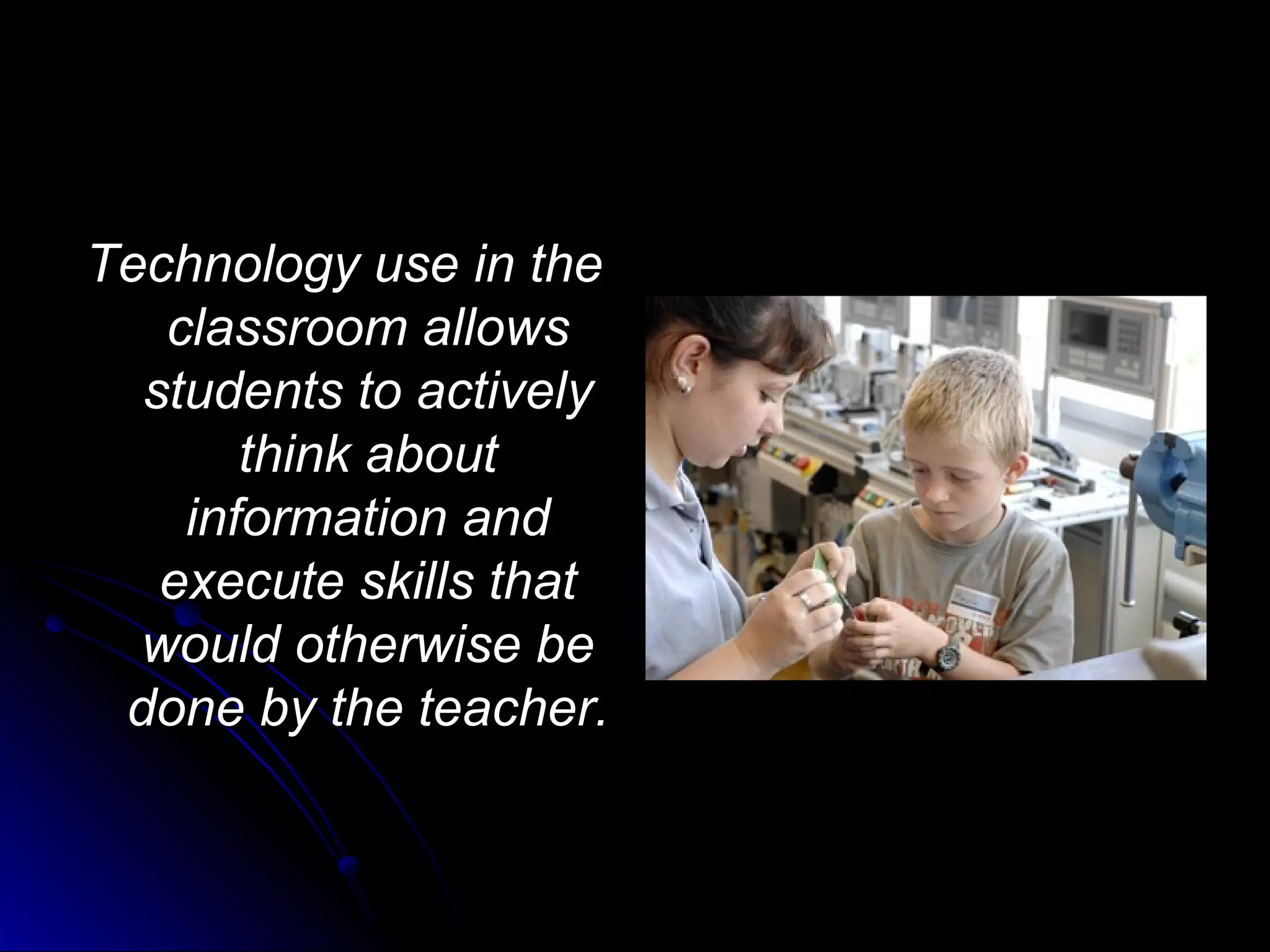 Technology use in the classroom allows students to actively think about information and execute skills that would otherwise be done by the teacher. 