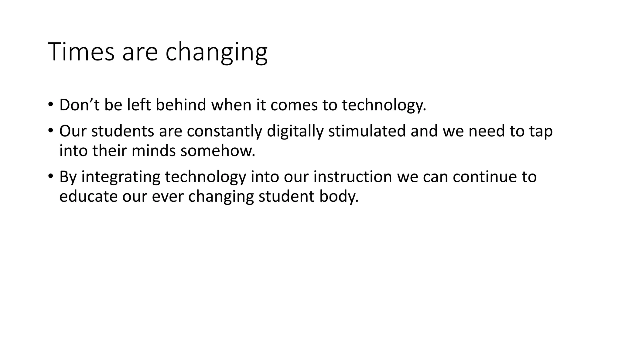 Times are changing
• Don’t be left behind when it comes to technology.
• Our students are constantly digitally stimulated and we need to tap
into their minds somehow.
• By integrating technology into our instruction we can continue to
educate our ever changing student body.
 