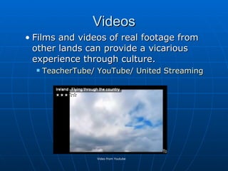 Videos Films and videos of real footage from other lands can provide a vicarious experience through culture. TeacherTube /  YouTube /  United Streaming Video from Youtube 