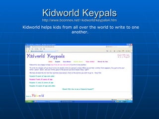 Kidworld Keypals http://www.bconnex.net/~kidworld/keypals4.htm Kidworld helps kids from all over the world to write to one another.  