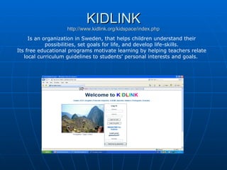 KIDLINK http://www.kidlink.org/kidspace/index.php Is an organization in Sweden, that helps children understand their possibilities, set goals for life, and develop life-skills. Its free educational programs motivate learning by helping teachers relate local curriculum guidelines to students' personal interests and goals.   