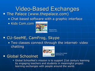 Video-Based Exchanges The Palace  ( www.thepalace.com ) Chat based software with a graphic interface Kids  Com.com CU- SeeME ,  CamFrog ,  Skype Two classes connect through the internet- video chatting Global  Schoolnet Global SchoolNet's mission is to support 21st century learning by engaging teachers and students in meaningful project learning exchanges with people around the world. Picture from Kidscom.com Picture from Global Schoolnet.org 
