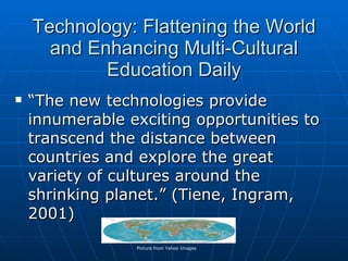 Technology: Flattening the World and Enhancing Multi-Cultural Education Daily “ The new technologies provide innumerable exciting opportunities to transcend the distance between countries and explore the great variety of cultures around the shrinking planet.” (Tiene, Ingram, 2001) Picture from Yahoo Images 
