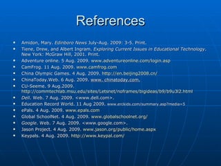 References Amidon, Mary.  Edinboro News  July-Aug. 2009: 3-5. Print.  Tiene, Drew, and Albert Ingram.  Exploring Current Issues in Educational Technology . New York: McGraw Hill, 2001. Print.  Adventure online. 5 Aug. 2009.  www.adventureonline.com/login.asp CamFrog. 11 Aug. 2009.  www.camfrog.com China Olympic Games. 4 Aug. 2009.  http://en.beijing2008.cn/ ChinaToday.Web. 6 Aug. 2009.  www. chinatoday.com. CU-Seeme. 9 Aug.2009.  http://commtechlab.msu.edu/sites/Letsnet/noframes/bigideas/b9/b9u3l2.html Dell . Web. 7 Aug. 2009. <www.dell.com>. Education Record World. 11 Aug 2009.  www.erckids.com/summary.asp?media=5 ePals. 4 Aug. 2009.  www.epals.com Global SchoolNet. 4 Aug. 2009.  www.globalschoolnet.org / Google . Web. 7 Aug. 2009. <www.google.com>. Jason Project. 4 Aug. 2009.  www.jason.org/public/home.aspx Keypals. 4 Aug. 2009.  http:// www.keypal.com / 