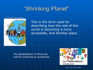 “Shrinking Planet” Picture from Yahoo Images This is the term used for describing how the rest of the world is becoming a more accessible, and familiar place. The globalization of American culture continues to accelerate. Picture from Yahoo Images 