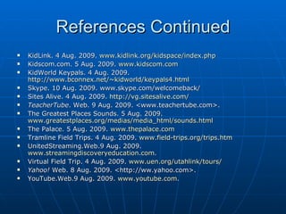 References Continued KidLink. 4 Aug. 2009.  www.kidlink.org/kidspace/index.php Kidscom.com. 5 Aug. 2009.  www.kidscom.com KidWorld Keypals. 4 Aug. 2009.  http://www.bconnex.net/~kidworld/keypals4.html Skype. 10 Aug. 2009. www.skype.com/welcomeback/ Sites Alive. 4 Aug. 2009.  http:// vg.sitesalive.com / TeacherTube . Web. 9 Aug. 2009. <www.teachertube.com>. The Greatest Places Sounds. 5 Aug. 2009.  www.greatestplaces.org/medias/media_html/sounds.html The Palace. 5 Aug. 2009.  www.thepalace.com Tramline Field Trips. 4 Aug. 2009.  www.field-trips.org/trips.htm UnitedStreaming.Web.9 Aug. 2009.  www.streamingdiscoveryeducation.com . Virtual Field Trip. 4 Aug. 2009.  www.uen.org/utahlink/tours / Yahoo!  Web. 8 Aug. 2009. <http://ww.yahoo.com>.  YouTube.Web.9 Aug. 2009.  www.youtube.com . 