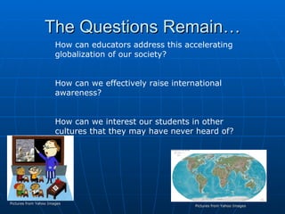 The Questions Remain… Pictures from Yahoo Images How can educators address this accelerating globalization of our society? How can we effectively raise international awareness?  How can we interest our students in other cultures that they may have never heard of? Pictures from Yahoo Images 
