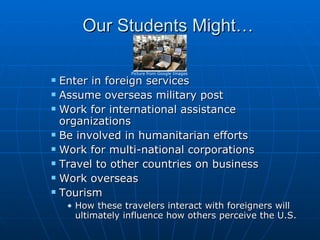 Our Students Might… Enter in foreign services Assume overseas military post Work for international assistance organizations Be involved in humanitarian efforts  Work for multi-national corporations  Travel to other countries on business Work overseas  Tourism How these travelers interact with foreigners will ultimately influence how others perceive the U.S. Picture from Google Images 
