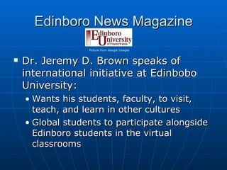 Edinboro News Magazine Dr. Jeremy D. Brown speaks of international initiative at Edinbobo University: Wants his students, faculty, to visit, teach, and learn in other cultures Global students to participate alongside Edinboro students in the virtual classrooms Picture from Google Images 