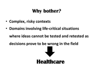 Why bother?
• Complex, risky contexts
• Domains involving life-critical situations
  where ideas cannot be tested and retested as
  decisions prove to be wrong in the field



                  Healthcare
 