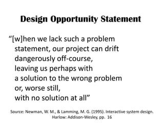 Design Opportunity Statement

“[w]hen we lack such a problem
  statement, our project can drift
  dangerously off-course,
  leaving us perhaps with
  a solution to the wrong problem
  or, worse still,
  with no solution at all”
Source: Newman, W. M., & Lamming, M. G. (1995). Interactive system design.
                    Harlow: Addison-Wesley, pp. 16
 