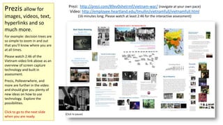 Prezis allow for
images, videos, text,
hyperlinks and so
much more.

Prezi: http://prezi.com/89xv0shetrmf/vietnam-war/ (navigate at your own pace)
Video: http://employee.heartland.edu/tmullin/vietnamfull/vietnamfull.html
(16 minutes long; Please watch at least 2:46 for the interactive assessment)

For example: decision trees are
so simple to zoom in and out
that you’ll know where you are
at all times.
Please watch 2:46 of the
Vietnam video link above as an
overview of screen capture
technology and built in
assessment.
Prezis, Polleverwhere, and
more are further in the video
and should give you plenty of
new ideas on how to use
technology. Explore the
possibilities.
Click to go to the next slide
when you are ready.

(Click to pause)

 