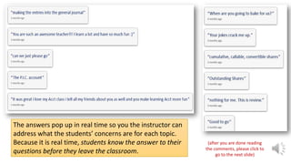 The answers pop up in real time so you the instructor can
address what the students’ concerns are for each topic.
Because it is real time, students know the answer to their
questions before they leave the classroom.

(after you are done reading
the comments, please click to
go to the next slide)

 