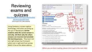 Reviewing
exams and
quizzes
http://employee.heartland.edu/tmullin/
StFrancis/quizSCF.html
(click to go to this video website)

Using Camtasia, a screen capture
technology, instructors can bring up
the quiz in Blackboard, tell the
students what the correct answer is
and why, tell them why the others
answers are incorrect and annotate
the learning process. They learn not
one right answer but 4 answers
where one is right and 3 are wrong.
Watch it live at the above address.
(When you are done reading, please click to go to the next slide)

 