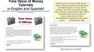 Time Value of Money
Tutorials
in English and Spanish!

http://employee.heartland.edu/tmullin/PellGrant/TimeValueOfMoney/Examples.htm
(click to go to this video website)

The time value of money is a difficult topic. I
made a video that explains the concepts than
provided 8 examples on how to use this
concept. Here is the first example in English
(lower left) and in Spanish (lower right). When
the student wants to see and hear the
answer, he/she clicks the Check
Answer/Respuesta button below the answer
choices.
(continued next slide)

(Click to go to the next slide)

 