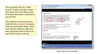 Once students click the “Check
Answer” button, they get a video
that walks them thru step-by-step
as to what the answer is and how it
was derived.
The students comment that they
really like the annotations because
they can easily follow along. Some
even stop the video to make their
own calculations then continue to
see if their answer is correct.

(Click to go to the next slide)

 
