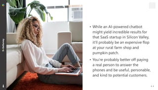 10
• While an AI-powered chatbot
might yield incredible results for
that SaaS startup in Silicon Valley,
it’ll probably be an expensive flop
at your rural farm shop and
pumpkin patch.
• You’re probably better off paying
a real person to answer the
phones and be useful, personable,
and kind to potential customers.
 
