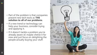• Part of the problem is that companies
present new tech tools as THE
solution to all of our problems.
• If a new trend or technology can
help your business, consider trying
and applying it.
• If it doesn’t tackle a problem you’re
already aware of, maybe shelve it for
now and just focus on delighting the
people actually buying your stuff.
11
 