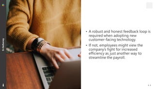 16
• A robust and honest feedback loop is
required when adopting new
customer-facing technology.
• If not, employees might view the
company’s fight for increased
efficiency as just another way to
streamline the payroll.
 