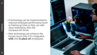 17
• If technology can be implemented to
improve employee performance (such
as freeing up time so they can add
value elsewhere), then the
company will thrive.
• New technology can enhance the
human touch only if it's integrated
with (not in place of) employees.
 