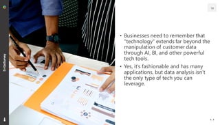 • Businesses need to remember that
"technology" extends far beyond the
manipulation of customer data
through AI, BI, and other powerful
tech tools.
• Yes, it’s fashionable and has many
applications, but data analysis isn’t
the only type of tech you can
leverage.
19
 