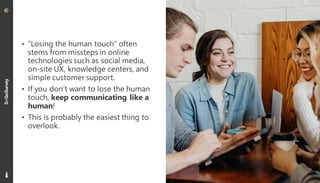 20
• “Losing the human touch” often
stems from missteps in online
technologies such as social media,
on-site UX, knowledge centers, and
simple customer support.
• If you don’t want to lose the human
touch, keep communicating like a
human!
• This is probably the easiest thing to
overlook.
 