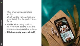 6
• Most of us want personalized
service.
• We all want to visit a website and
immediately find the perfect items
for us.
• We like ads showing products
we really want, as long as it’s at a
time when we’re receptive to them.
• This is seriously powerful stuff.
 