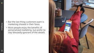 7
• But the last thing customers want is
marketing shoved in their faces.
• Most people enjoy the benefits of
personalized marketing, but prefer to
stay blessedly ignorant of the details.
 