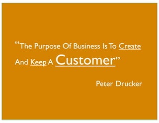 “The Purpose Of Business Is To Create
And Keep A Customer”

                       Peter Drucker
 