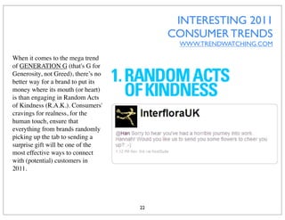 INTERESTING 2011
                                          CONSUMER TRENDS
                                           WWW.TRENDWATCHING.COM

When it comes to the mega trend
of GENERATION G (that's G for
Generosity, not Greed), there’s no
better way for a brand to put its
money where its mouth (or heart)
is than engaging in Random Acts
of Kindness (R.A.K.). Consumers'
cravings for realness, for the
human touch, ensure that
everything from brands randomly
picking up the tab to sending a
surprise gift will be one of the
most effective ways to connect
with (potential) customers in
2011.




                                     22
 