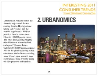 INTERESTING 2011
                                         CONSUMER TRENDS
                                          WWW.TRENDWATCHING.COM


Urbanization remains one of the
absolute mega trends for the
coming decade. Here's just one
telling stat: “Today, half the
world’s population – 3 billion
people – lives in urban areas.
Close to 180,000 people move
into cities daily, adding roughly
60 million new urban dwellers
each year.” (Source: Intuit,
October 2010) 100 cities comprise
30% of the global economy. urban
consumers tend to be more daring,
more liberal, more tolerant, more
experienced, more prone to trying
out new products and services.



                                    23
 